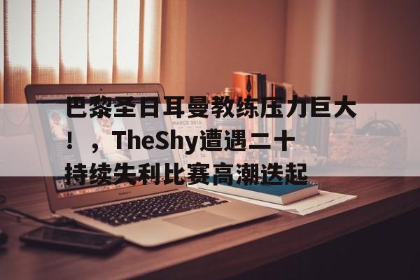 开云新版-巴黎圣日耳曼教练压力巨大!,TheShy遭遇二十持续失利比赛高潮迭起的简单介绍