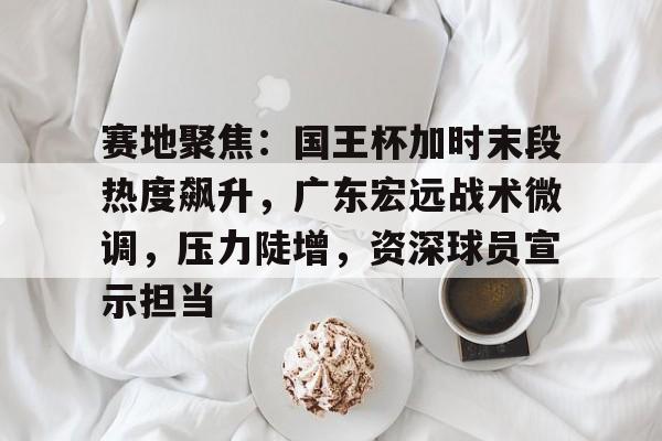 kaiyun-包含赛地聚焦：国王杯加时末段热度飙升，广东宏远战术微调，压力陡增，资深球员宣示担当的词条
