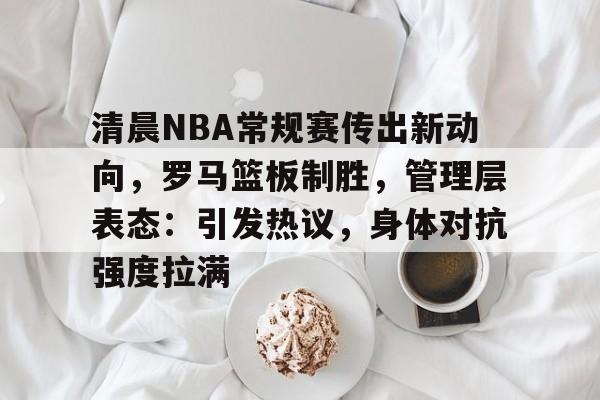 开云-包含清晨NBA常规赛传出新动向,罗马篮板制胜,管理层表态:引发热议,身体对抗强度拉满的词条